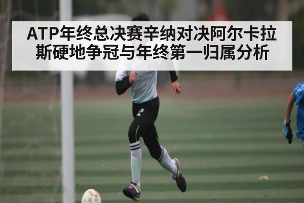 ATP年终总决赛辛纳对决阿尔卡拉斯硬地争冠与年终第一归属分析