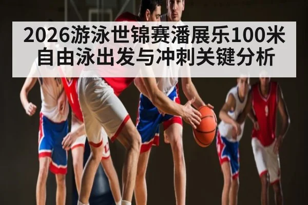 2026游泳世锦赛潘展乐100米自由泳出发与冲刺关键分析