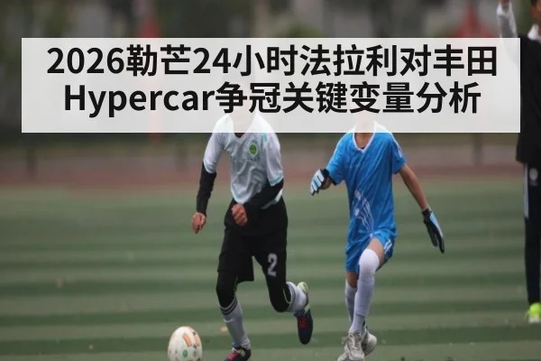 2026勒芒24小时法拉利对丰田Hypercar争冠关键变量分析